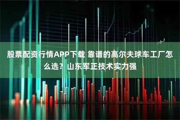 股票配资行情APP下载 靠谱的高尔夫球车工厂怎么选？山东军正技术实力强