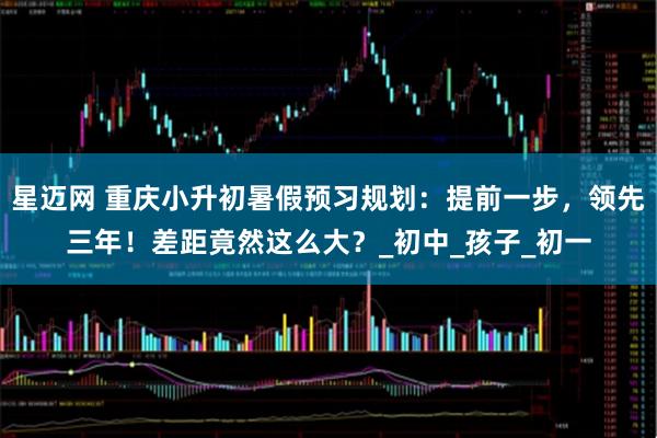 星迈网 重庆小升初暑假预习规划：提前一步，领先三年！差距竟然这么大？_初中_孩子_初一