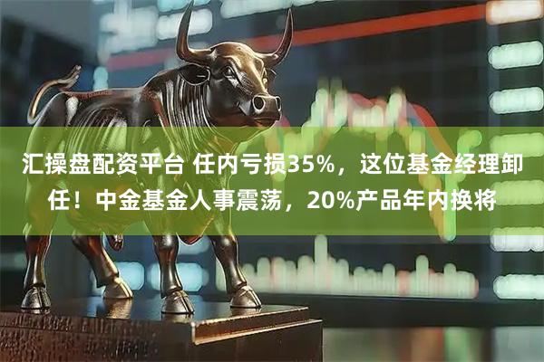 汇操盘配资平台 任内亏损35%，这位基金经理卸任！中金基金人事震荡，20%产品年内换将