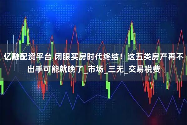 亿融配资平台 闭眼买房时代终结！这五类房产再不出手可能就晚了_市场_三无_交易税费