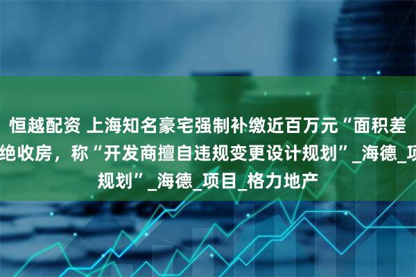 恒越配资 上海知名豪宅强制补缴近百万元“面积差价”，业主拒绝收房，称“开发商擅自违规变更设计规划”_海德_项目_格力地产