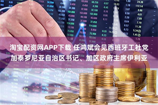 淘宝配资网APP下载 任鸿斌会见西班牙工社党加泰罗尼亚自治区书记、加区政府主席伊利亚