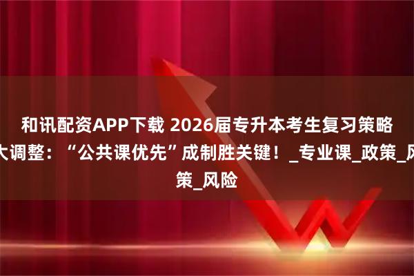 和讯配资APP下载 2026届专升本考生复习策略重大调整：“公共课优先”成制胜关键！_专业课_政策_风险