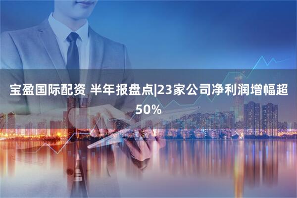 宝盈国际配资 半年报盘点|23家公司净利润增幅超50%
