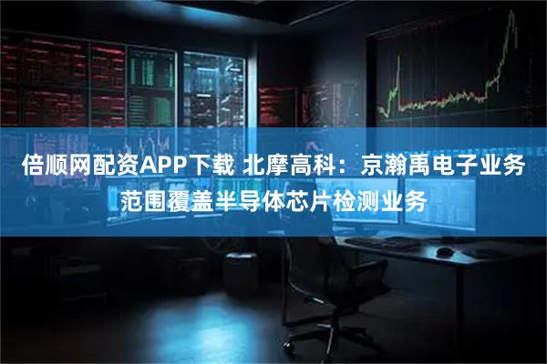 倍顺网配资APP下载 北摩高科：京瀚禹电子业务范围覆盖半导体芯片检测业务