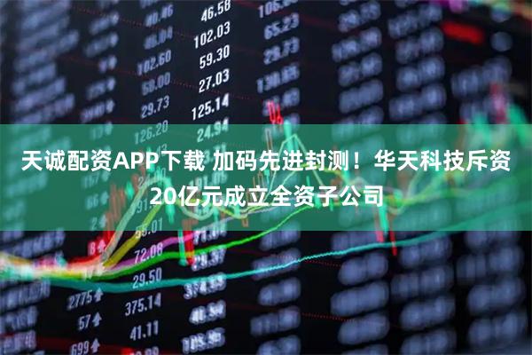 天诚配资APP下载 加码先进封测！华天科技斥资20亿元成立全资子公司
