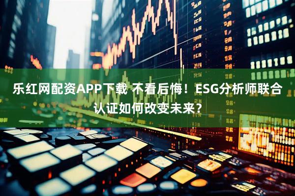 乐红网配资APP下载 不看后悔！ESG分析师联合认证如何改变未来？