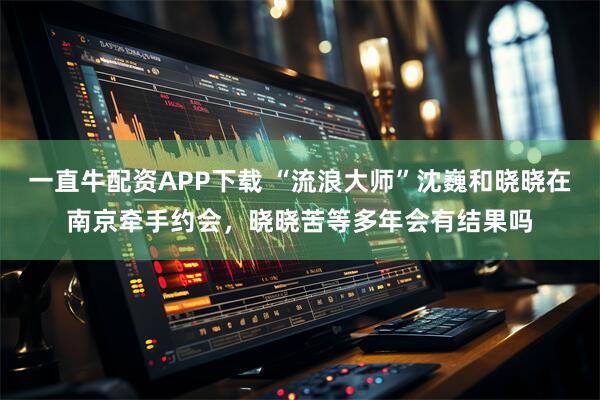 一直牛配资APP下载 “流浪大师”沈巍和晓晓在南京牵手约会，晓晓苦等多年会有结果吗