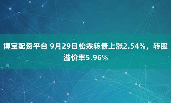 博宝配资平台 9月29日松霖转债上涨2.54%，转股溢价率5.96%
