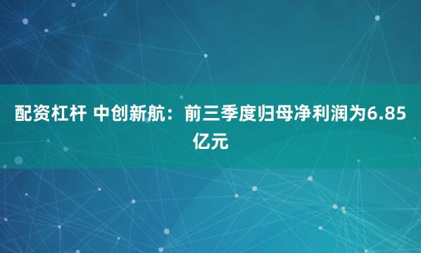 配资杠杆 中创新航：前三季度归母净利润为6.85亿元