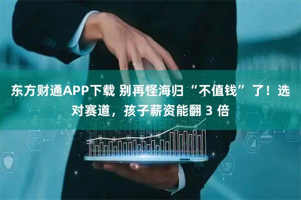 东方财通APP下载 别再怪海归 “不值钱” 了！选对赛道，孩子薪资能翻 3 倍