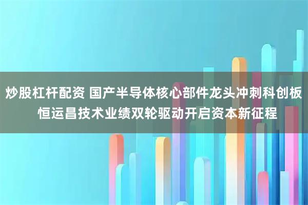 炒股杠杆配资 国产半导体核心部件龙头冲刺科创板  恒运昌技术业绩双轮驱动开启资本新征程