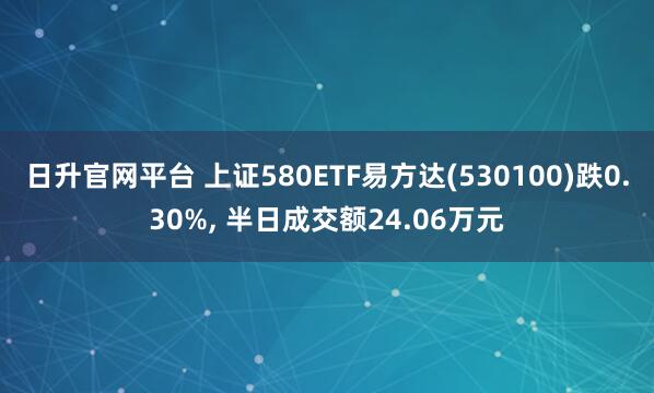 日升官网平台 上证580ETF易方达(530100)跌0.30%, 半日成交额24.06万元