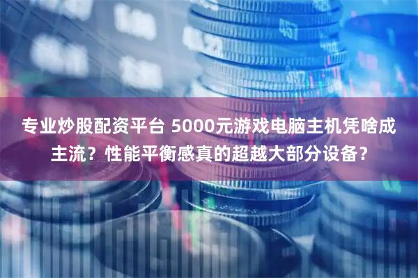专业炒股配资平台 5000元游戏电脑主机凭啥成主流？性能平衡感真的超越大部分设备？