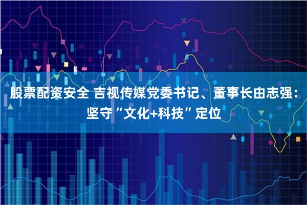 股票配资安全 吉视传媒党委书记、董事长由志强：坚守“文化+科技”定位