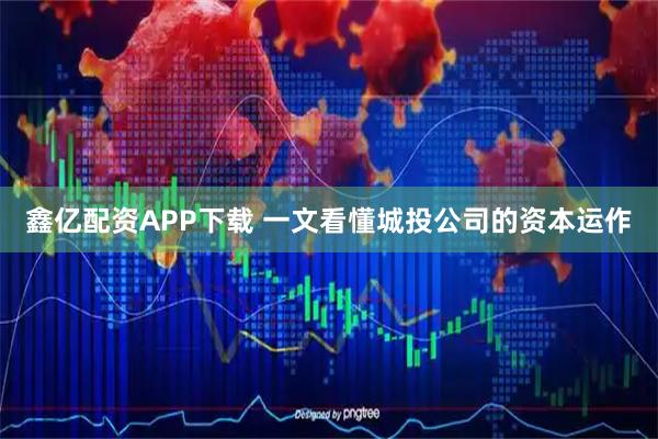鑫亿配资APP下载 一文看懂城投公司的资本运作