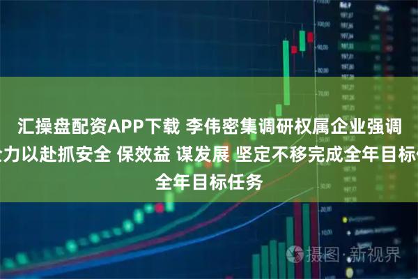 汇操盘配资APP下载 李伟密集调研权属企业强调：全力以赴抓安全 保效益 谋发展 坚定不移完成全年目标任务