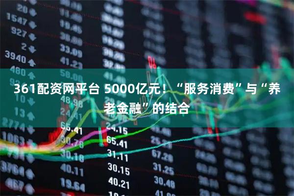 361配资网平台 5000亿元！“服务消费”与“养老金融”的结合