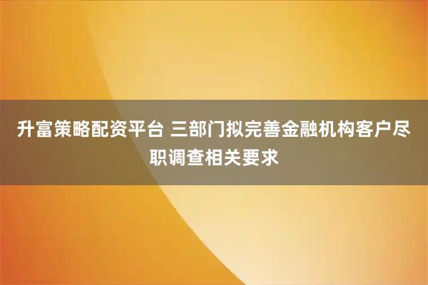 升富策略配资平台 三部门拟完善金融机构客户尽职调查相关要求