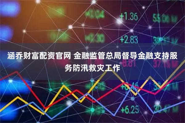 涵乔财富配资官网 金融监管总局督导金融支持服务防汛救灾工作