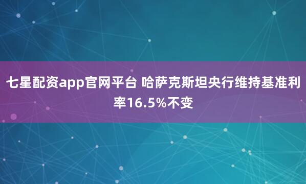 七星配资app官网平台 哈萨克斯坦央行维持基准利率16.5%不变