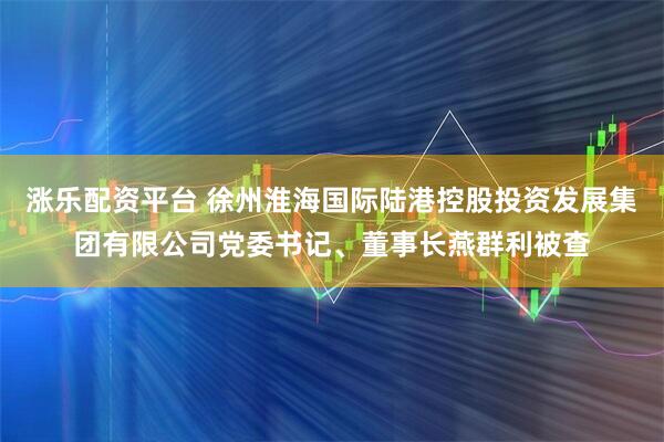 涨乐配资平台 徐州淮海国际陆港控股投资发展集团有限公司党委书记、董事长燕群利被查
