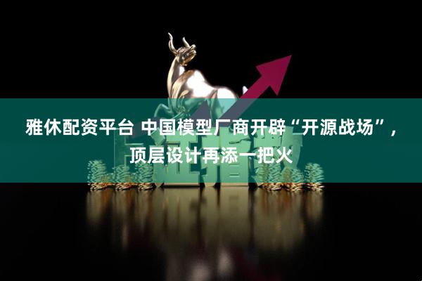 雅休配资平台 中国模型厂商开辟“开源战场”，顶层设计再添一把火