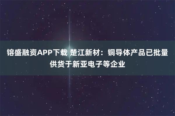 镕盛融资APP下载 楚江新材:铜导体产品已批量供货于新亚电子等企业