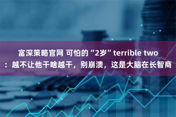 富深策略官网 可怕的“2岁”terrible two:越不让他干啥越干,别崩溃,这是大脑在长智商